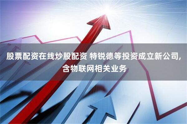 股票配资在线炒股配资 特锐德等投资成立新公司, 含物联网相关业务