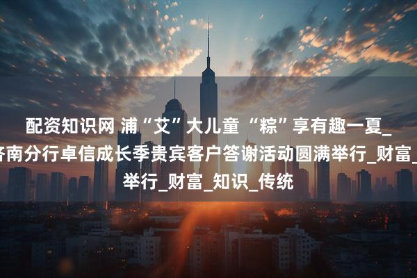 配资知识网 浦“艾”大儿童 “粽”享有趣一夏_浦发银行济南分行卓信成长季贵宾客户答谢活动圆满举行_财富_知识_传统