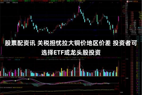 股票配资讯 关税担忧拉大铜价地区价差 投资者可选择ETF或龙头股投资