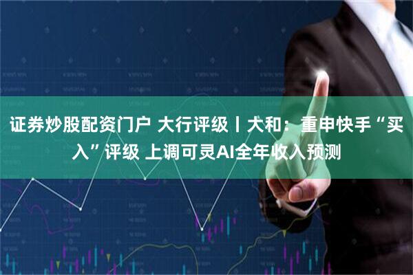 证券炒股配资门户 大行评级丨大和：重申快手“买入”评级 上调可灵AI全年收入预测