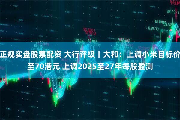 正规实盘股票配资 大行评级丨大和：上调小米目标价至70港元 上调2025至27年每股盈测