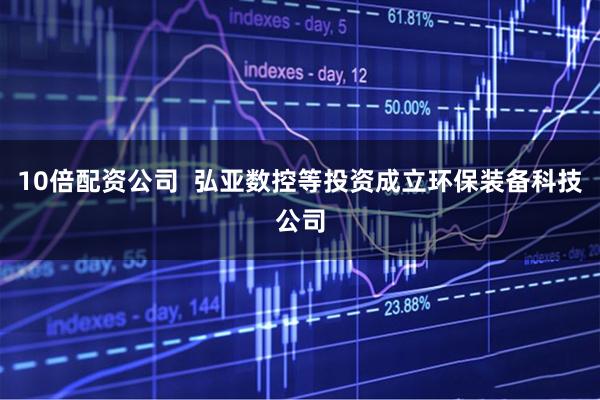 10倍配资公司  弘亚数控等投资成立环保装备科技公司