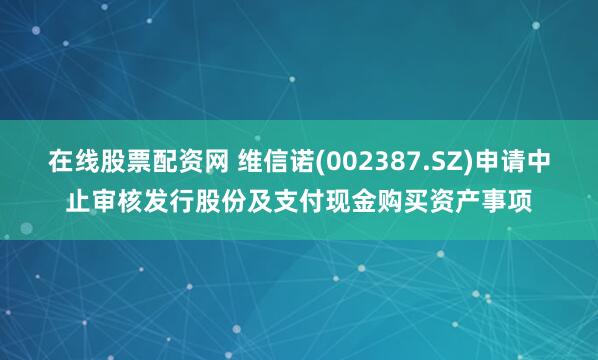 在线股票配资网 维信诺(002387.SZ)申请中止审核发行股份及支付现金购买资产事项