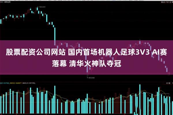 股票配资公司网站 国内首场机器人足球3V3 AI赛落幕 清华火神队夺冠