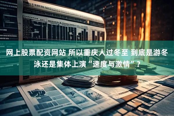 网上股票配资网站 所以重庆人过冬至 到底是游冬泳还是集体上演“速度与激情”？