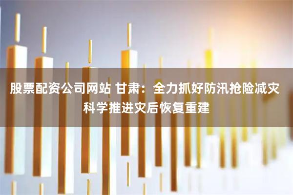 股票配资公司网站 甘肃：全力抓好防汛抢险减灾 科学推进灾后恢复重建
