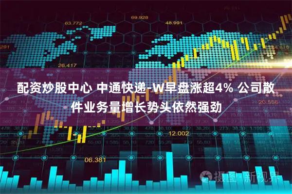 配资炒股中心 中通快递-W早盘涨超4% 公司散件业务量增长势头依然强劲