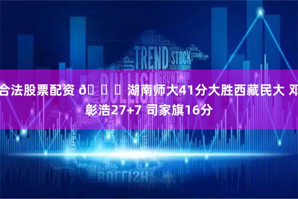 合法股票配资 🏀湖南师大41分大胜西藏民大 邓彰浩27+7 司家旗16分