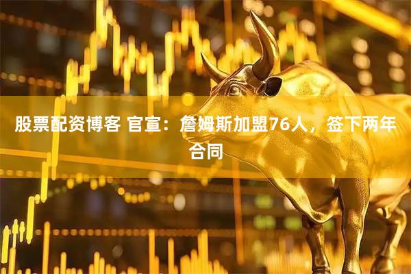 股票配资博客 官宣：詹姆斯加盟76人，签下两年合同