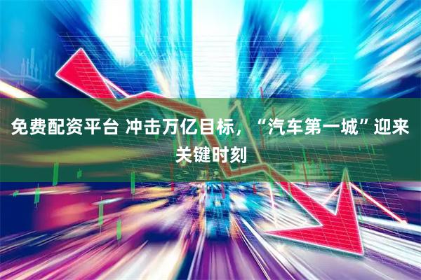 免费配资平台 冲击万亿目标，“汽车第一城”迎来关键时刻